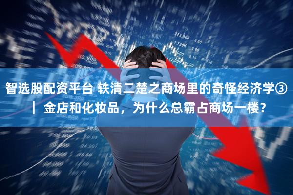智选股配资平台 轶清二楚之商场里的奇怪经济学③｜ 金店和化妆品，为什么总霸占商场一楼？