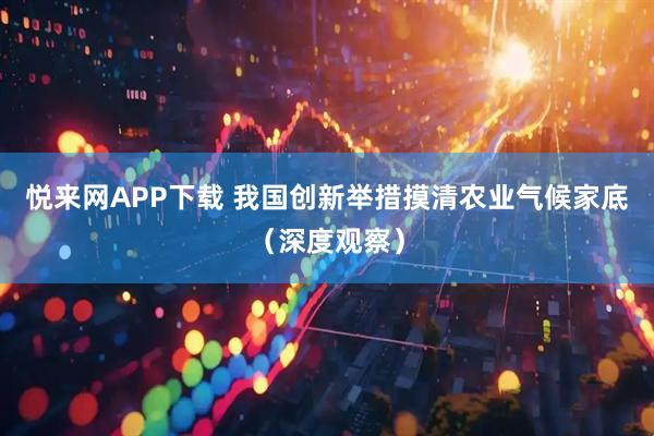 悦来网APP下载 我国创新举措摸清农业气候家底（深度观察）