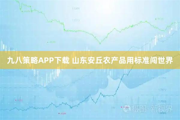 九八策略APP下载 山东安丘农产品用标准闯世界