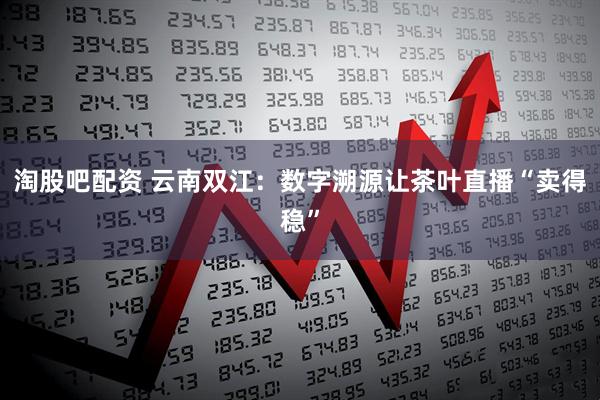 淘股吧配资 云南双江：数字溯源让茶叶直播“卖得稳”