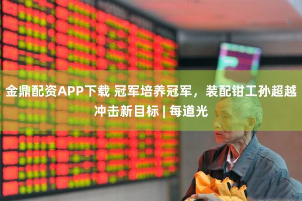 金鼎配资APP下载 冠军培养冠军，装配钳工孙超越冲击新目标 | 每道光