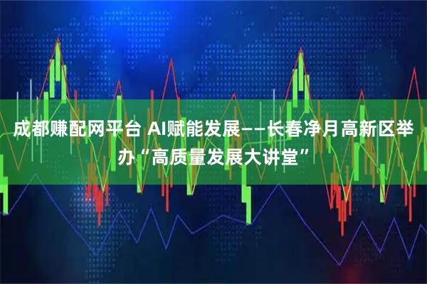 成都赚配网平台 AI赋能发展——长春净月高新区举办“高质量发展大讲堂”