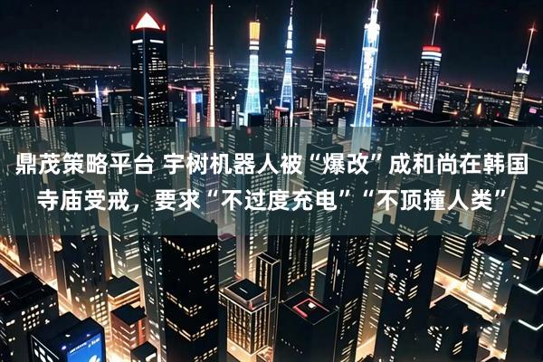 鼎茂策略平台 宇树机器人被“爆改”成和尚在韩国寺庙受戒，要求“不过度充电”“不顶撞人类”