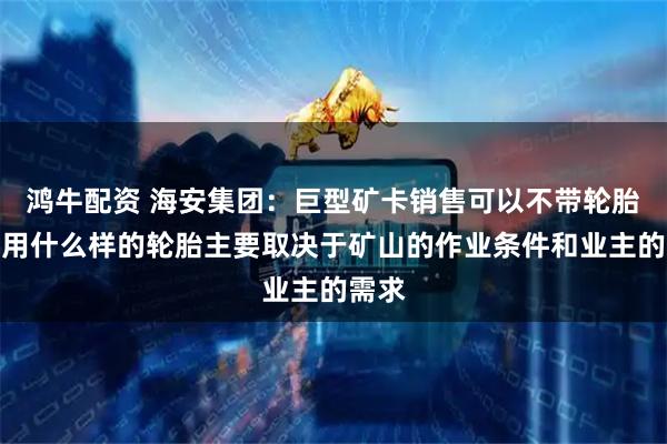 鸿牛配资 海安集团：巨型矿卡销售可以不带轮胎，选用什么样的轮胎主要取决于矿山的作业条件和业主的需求