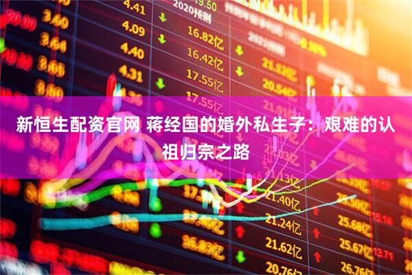 新恒生配资官网 蒋经国的婚外私生子：艰难的认祖归宗之路