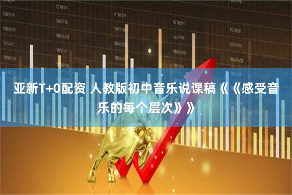 亚新T+0配资 人教版初中音乐说课稿《《感受音乐的每个层次》》
